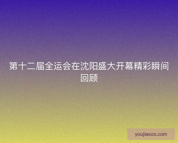 第十二届全运会在沈阳盛大开幕精彩瞬间回顾 第十二届全运会在沈阳盛大开幕精彩瞬间回顾