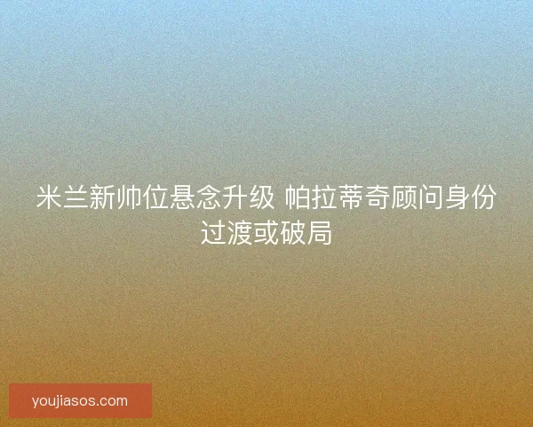 米兰新帅位悬念升级 帕拉蒂奇顾问身份过渡或破局