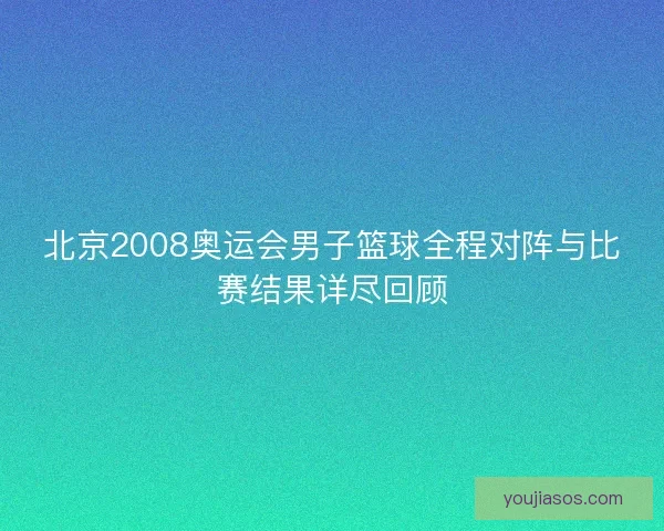 北京2008奥运会男子篮球全程对阵与比赛结果详尽回顾 北京2008奥运会男子篮球全程对阵与比赛结果详尽回顾