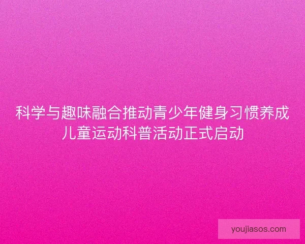 科学与趣味融合推动青少年健身习惯养成儿童运动科普活动正式启动 科学与趣味融合推动青少年健身习惯养成儿童运动科普活动正式启动