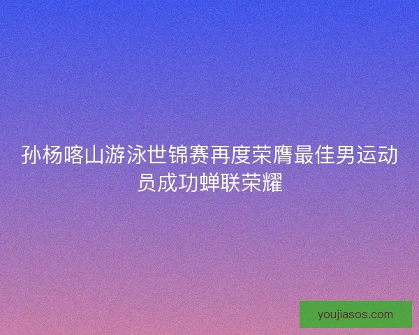 孙杨喀山游泳世锦赛再度荣膺最佳男运动员成功蝉联荣耀