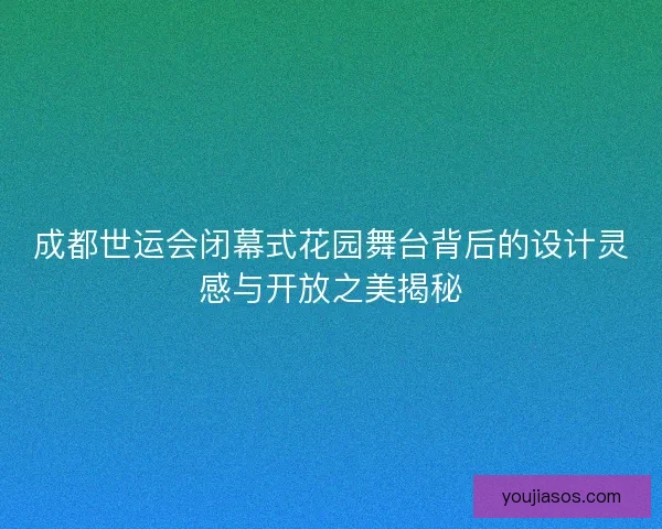 成都世运会闭幕式花园舞台背后的设计灵感与开放之美揭秘 成都世运会闭幕式花园舞台背后的设计灵感与开放之美揭秘