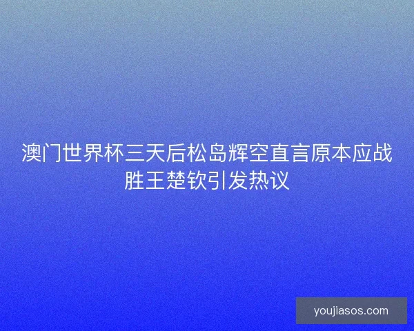 澳门世界杯三天后松岛辉空直言原本应战胜王楚钦引发热议