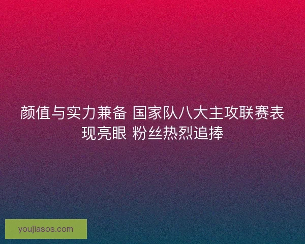 颜值与实力兼备 国家队八大主攻联赛表现亮眼 粉丝热烈追捧 颜值与实力兼备 国家队八大主攻联赛表现亮眼 粉丝热烈追捧