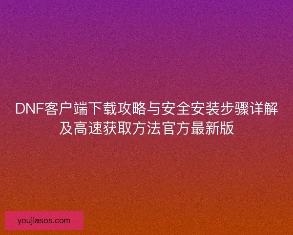 DNF客户端下载攻略与安全安装步骤详解及高速获取方法官方最新版