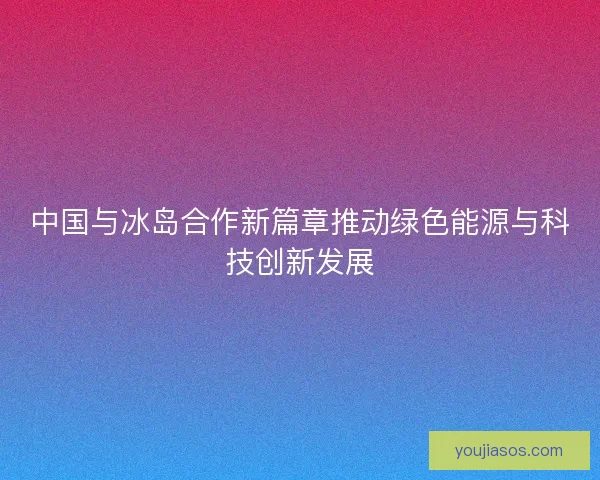 中国与冰岛合作新篇章推动绿色能源与科技创新发展