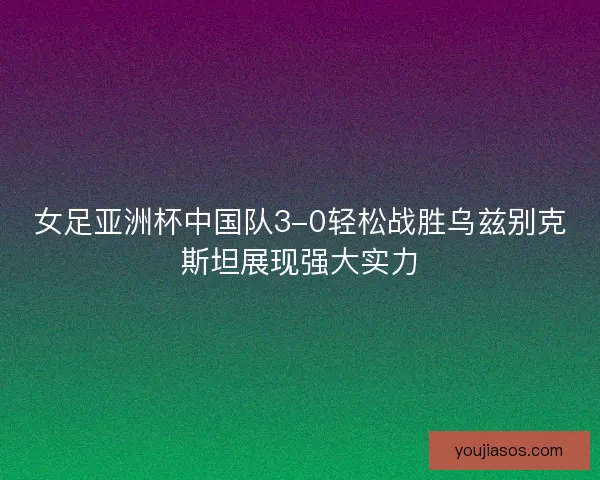 女足亚洲杯中国队3-0轻松战胜乌兹别克斯坦展现强大实力