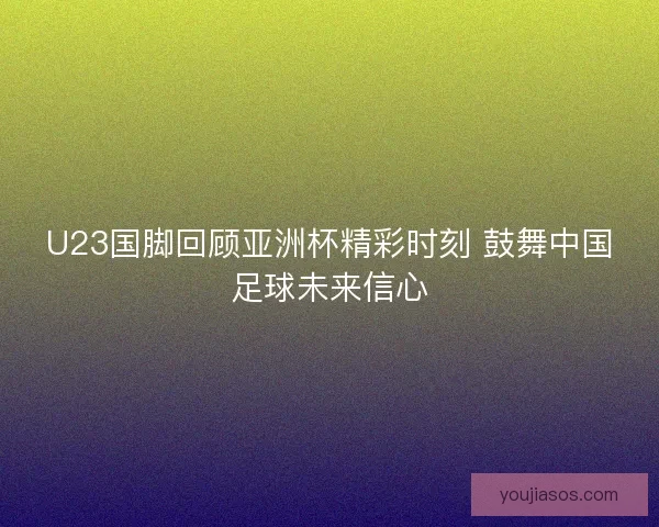 U23国脚回顾亚洲杯精彩时刻 鼓舞中国足球未来信心 U23国脚回顾亚洲杯精彩时刻 鼓舞中国足球未来信心