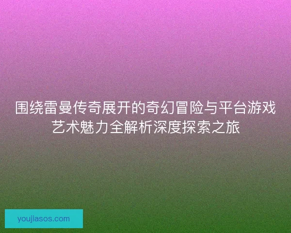 围绕雷曼传奇展开的奇幻冒险与平台游戏艺术魅力全解析深度探索之旅