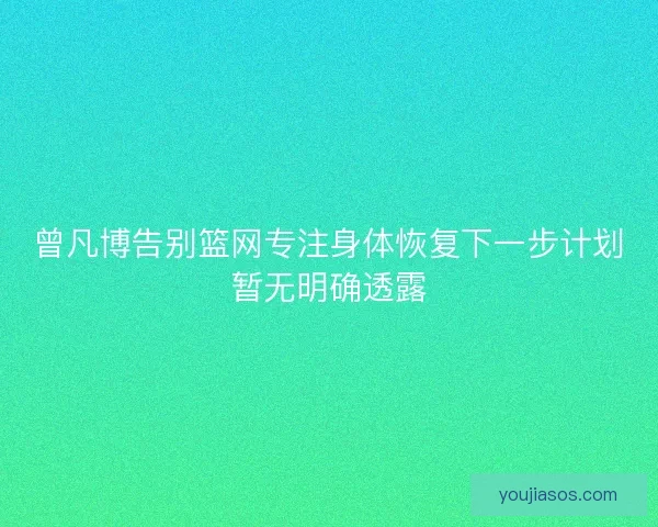 曾凡博告别篮网专注身体恢复下一步计划暂无明确透露 曾凡博告别篮网专注身体恢复下一步计划暂无明确透露