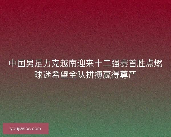 中国男足力克越南迎来十二强赛首胜点燃球迷希望全队拼搏赢得尊严