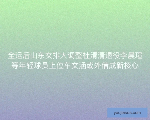 全运后山东女排大调整杜清清退役李晨瑄等年轻球员上位车文涵或外借成新核心