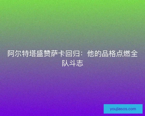 阿尔特塔盛赞萨卡回归：他的品格点燃全队斗志