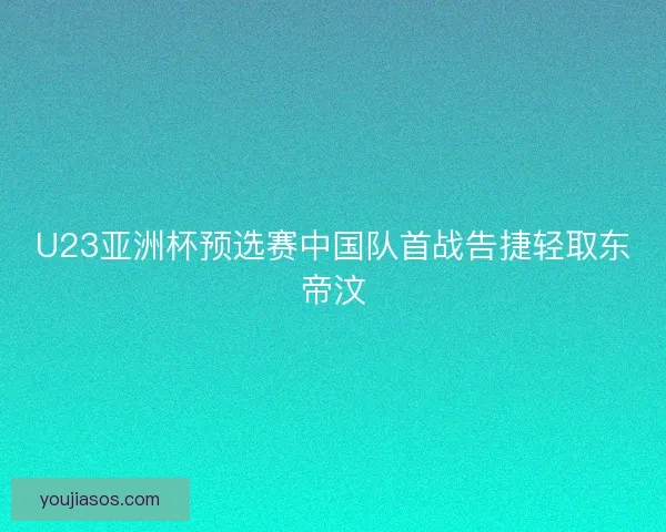 U23亚洲杯预选赛中国队首战告捷轻取东帝汶