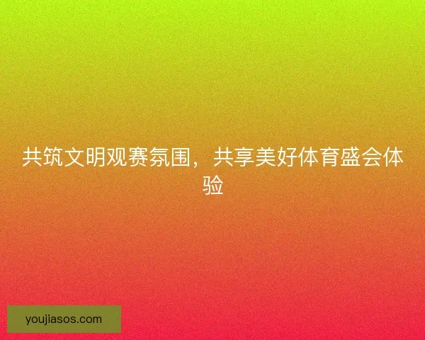 共筑文明观赛氛围,共享美好体育盛会体验 共筑文明观赛氛围,共享美好体育盛会体验