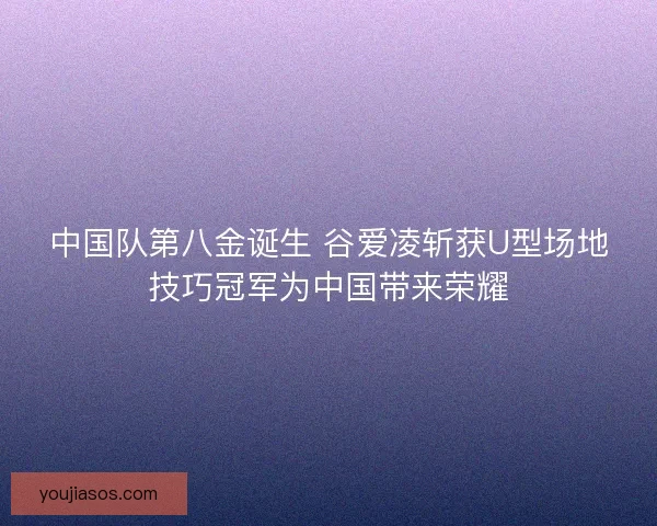 中国队第八金诞生 谷爱凌斩获U型场地技巧冠军为中国带来荣耀